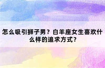 怎么吸引狮子男？白羊座女生喜欢什么样的追求方式？