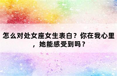 怎么对处女座女生表白？你在我心里，她能感受到吗？