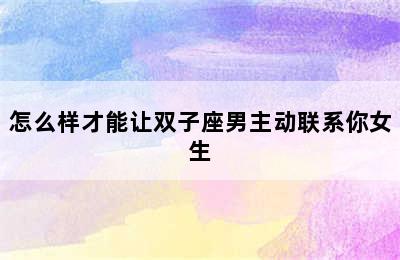 怎么样才能让双子座男主动联系你女生