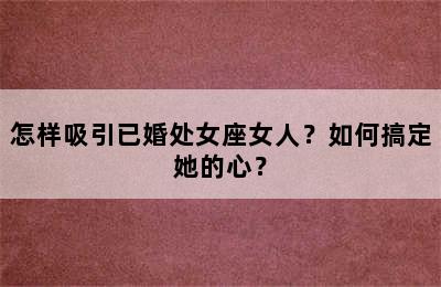 怎样吸引已婚处女座女人？如何搞定她的心？