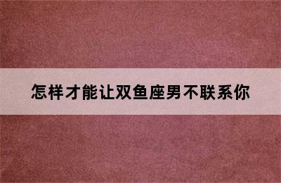 怎样才能让双鱼座男不联系你