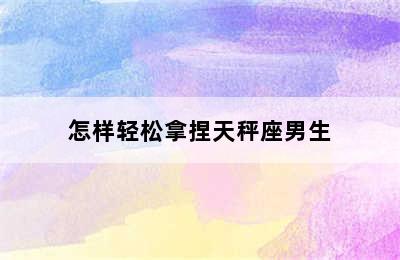 怎样轻松拿捏天秤座男生