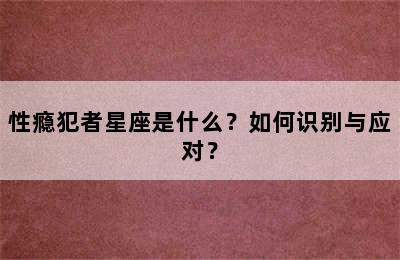 性瘾犯者星座是什么？如何识别与应对？