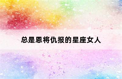 总是恩将仇报的星座女人