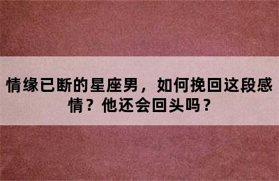 情缘已断的星座男，如何挽回这段感情？他还会回头吗？