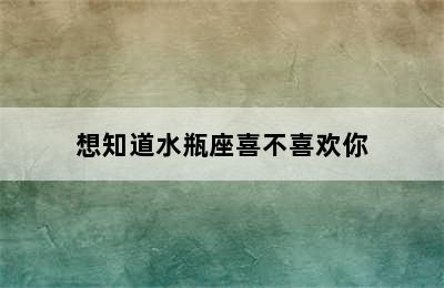 想知道水瓶座喜不喜欢你