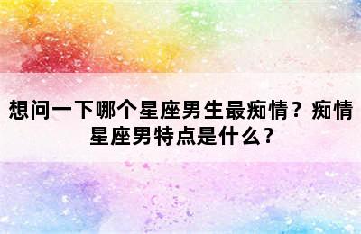 想问一下哪个星座男生最痴情？痴情星座男特点是什么？