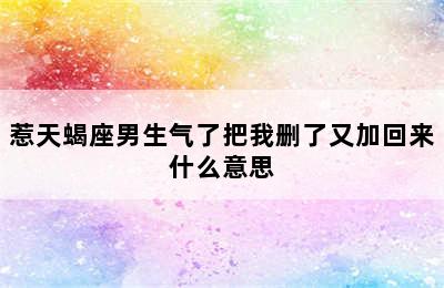 惹天蝎座男生气了把我删了又加回来什么意思