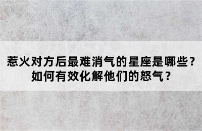 惹火对方后最难消气的星座是哪些？如何有效化解他们的怒气？