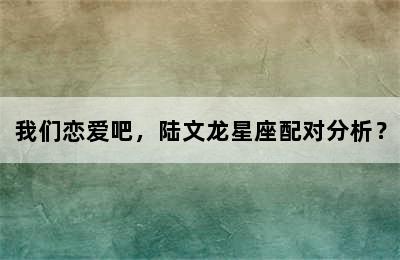 我们恋爱吧，陆文龙星座配对分析？