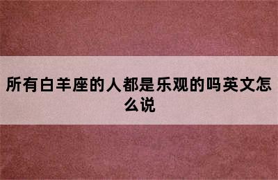 所有白羊座的人都是乐观的吗英文怎么说