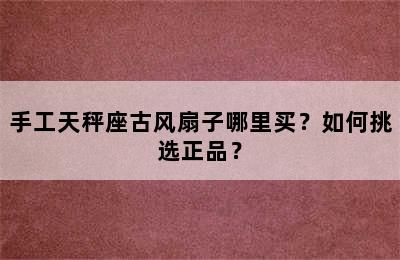 手工天秤座古风扇子哪里买？如何挑选正品？