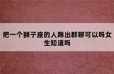 把一个狮子座的人踢出群聊可以吗女生知道吗