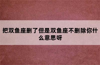 把双鱼座删了但是双鱼座不删除你什么意思呀