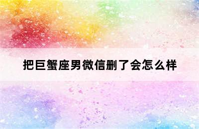 把巨蟹座男微信删了会怎么样