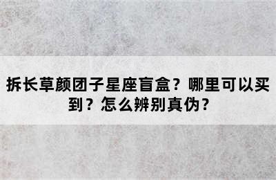 拆长草颜团子星座盲盒？哪里可以买到？怎么辨别真伪？