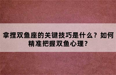 拿捏双鱼座的关键技巧是什么？如何精准把握双鱼心理？