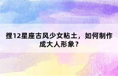 捏12星座古风少女粘土，如何制作成大人形象？