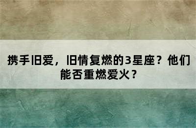携手旧爱，旧情复燃的3星座？他们能否重燃爱火？