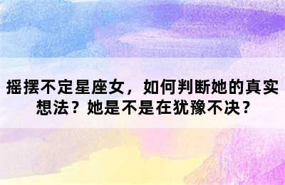 摇摆不定星座女，如何判断她的真实想法？她是不是在犹豫不决？