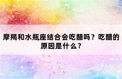 摩羯和水瓶座结合会吃醋吗？吃醋的原因是什么？