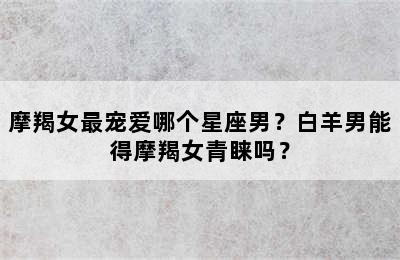 摩羯女最宠爱哪个星座男？白羊男能得摩羯女青睐吗？