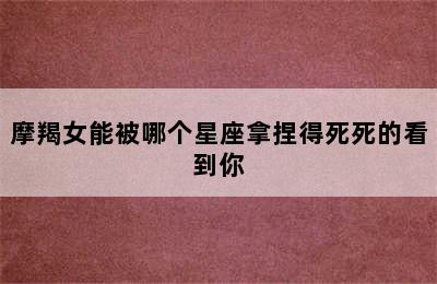 摩羯女能被哪个星座拿捏得死死的看到你