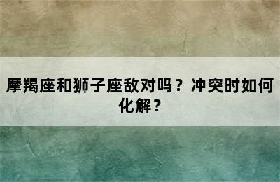 摩羯座和狮子座敌对吗？冲突时如何化解？