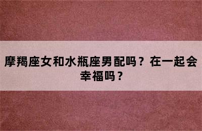摩羯座女和水瓶座男配吗？在一起会幸福吗？