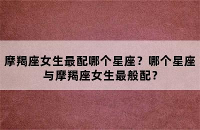 摩羯座女生最配哪个星座？哪个星座与摩羯座女生最般配？