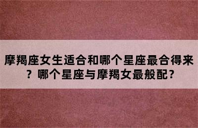 摩羯座女生适合和哪个星座最合得来？哪个星座与摩羯女最般配？
