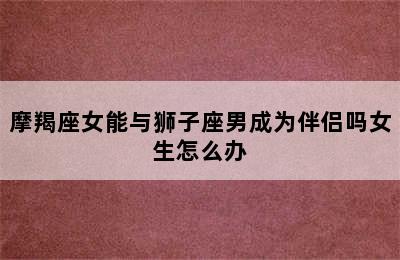 摩羯座女能与狮子座男成为伴侣吗女生怎么办