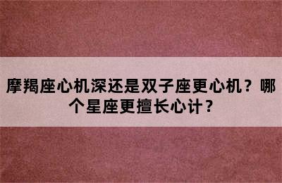 摩羯座心机深还是双子座更心机？哪个星座更擅长心计？