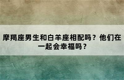 摩羯座男生和白羊座相配吗？他们在一起会幸福吗？