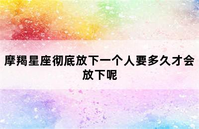 摩羯星座彻底放下一个人要多久才会放下呢