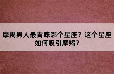 摩羯男人最青睐哪个星座？这个星座如何吸引摩羯？