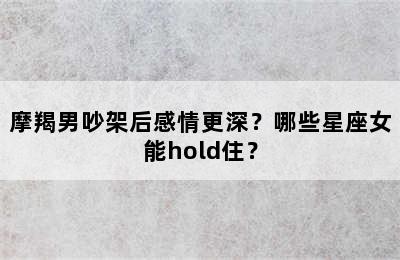 摩羯男吵架后感情更深？哪些星座女能hold住？