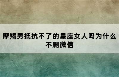 摩羯男抵抗不了的星座女人吗为什么不删微信