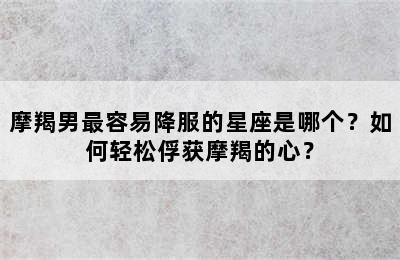 摩羯男最容易降服的星座是哪个？如何轻松俘获摩羯的心？