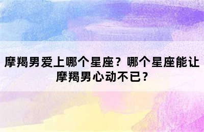 摩羯男爱上哪个星座？哪个星座能让摩羯男心动不已？