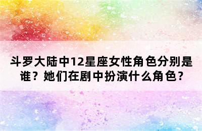 斗罗大陆中12星座女性角色分别是谁？她们在剧中扮演什么角色？