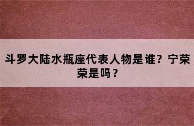 斗罗大陆水瓶座代表人物是谁？宁荣荣是吗？