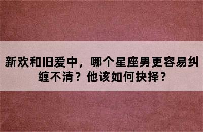 新欢和旧爱中，哪个星座男更容易纠缠不清？他该如何抉择？