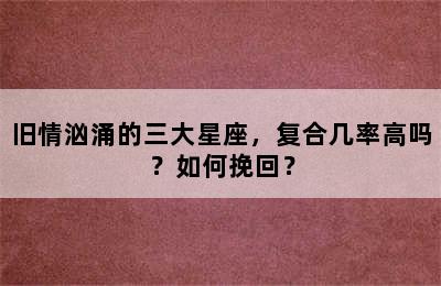 旧情汹涌的三大星座，复合几率高吗？如何挽回？