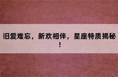 旧爱难忘，新欢相伴，星座特质揭秘！