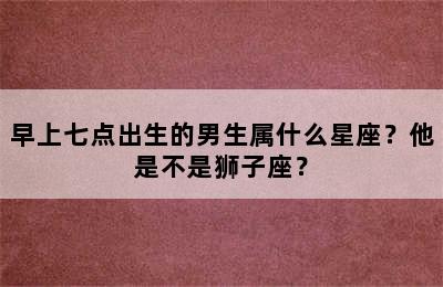 早上七点出生的男生属什么星座？他是不是狮子座？