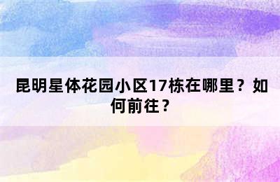 昆明星体花园小区17栋在哪里？如何前往？