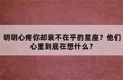 明明心疼你却装不在乎的星座？他们心里到底在想什么？