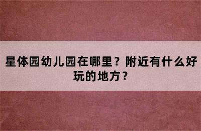 星体园幼儿园在哪里？附近有什么好玩的地方？