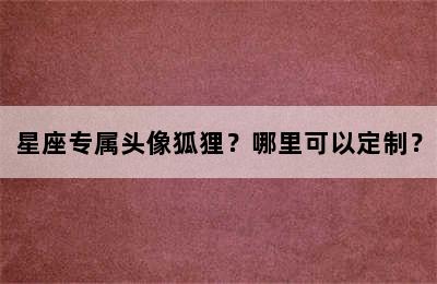星座专属头像狐狸？哪里可以定制？